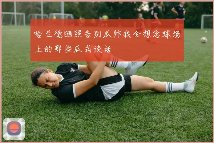 哈兰德晒照告别瓜帅我会想念球场上的那些瓜式谈话