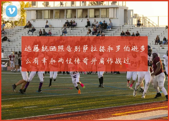 远藤航晒照告别萨拉赫和罗伯逊多么有幸和两位传奇并肩作战过